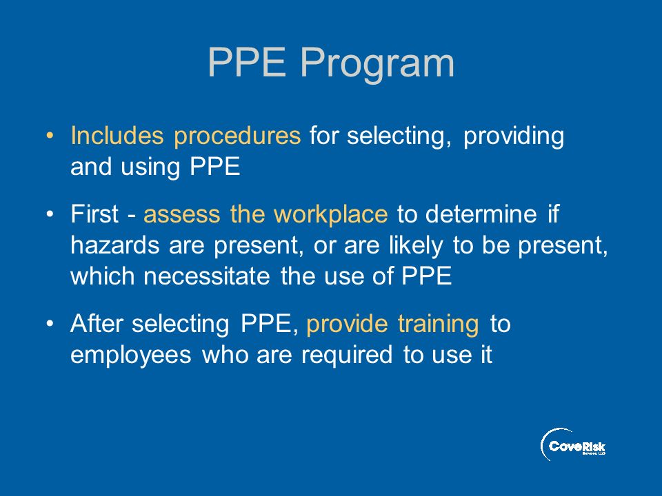 PPE Program Includes procedures for selecting, providing and using PPE First - assess the workplace to determine if hazards are present, or are likely to be present, which necessitate the use of PPE After selecting PPE, provide training to employees who are required to use it