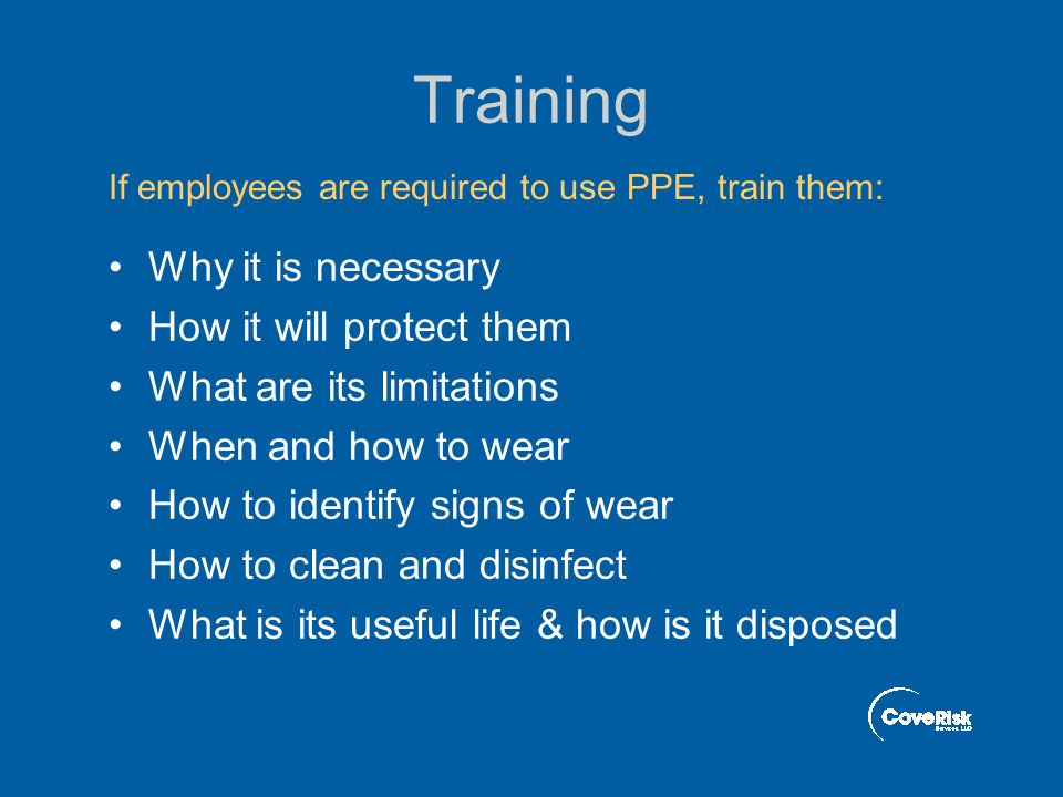 Training Why it is necessary How it will protect them What are its limitations When and how to wear How to identify signs of wear How to clean and disinfect What is its useful life & how is it disposed If employees are required to use PPE, train them: