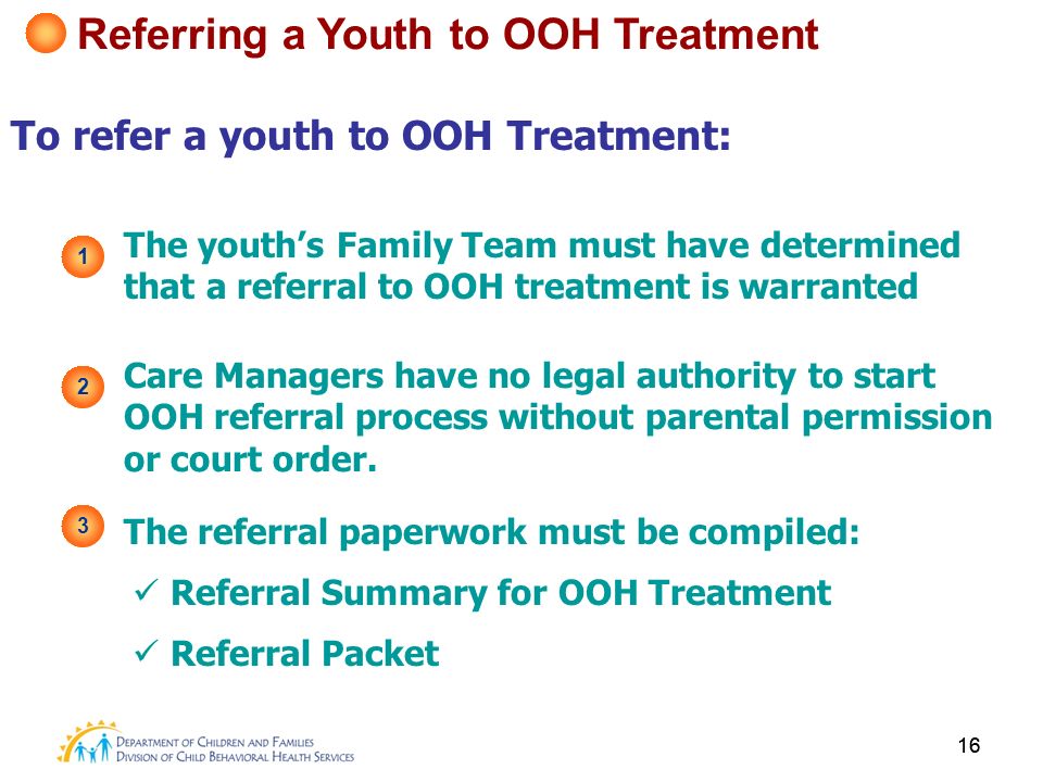16 To refer a youth to OOH Treatment: 1 The youth’s Family Team must have determined that a referral to OOH treatment is warranted 2 Care Managers have no legal authority to start OOH referral process without parental permission or court order.