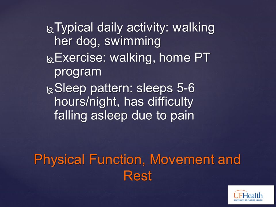  Typical daily activity: walking her dog, swimming  Exercise: walking, home PT program  Sleep pattern: sleeps 5-6 hours/night, has difficulty falling asleep due to pain Physical Function, Movement and Rest