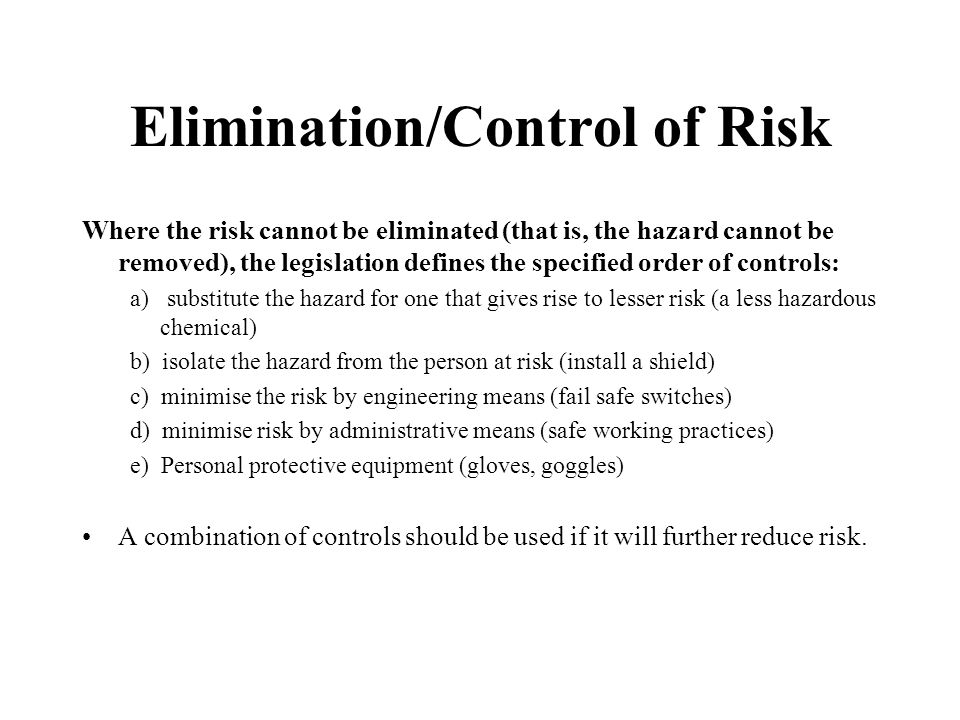 Elimination/Control of Risk Where the risk cannot be eliminated (that is, the hazard cannot be removed), the legislation defines the specified order of controls: a) substitute the hazard for one that gives rise to lesser risk (a less hazardous chemical) b) isolate the hazard from the person at risk (install a shield) c) minimise the risk by engineering means (fail safe switches) d) minimise risk by administrative means (safe working practices) e) Personal protective equipment (gloves, goggles) A combination of controls should be used if it will further reduce risk.