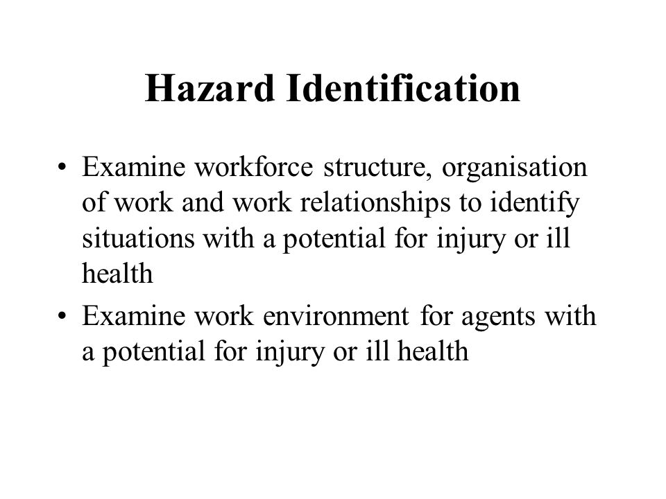 Hazard Identification Examine workforce structure, organisation of work and work relationships to identify situations with a potential for injury or ill health Examine work environment for agents with a potential for injury or ill health