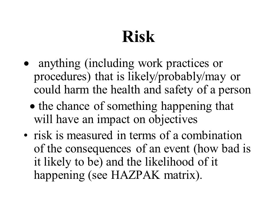Risk  anything (including work practices or procedures) that is likely/probably/may or could harm the health and safety of a person  the chance of something happening that will have an impact on objectives risk is measured in terms of a combination of the consequences of an event (how bad is it likely to be) and the likelihood of it happening (see HAZPAK matrix).