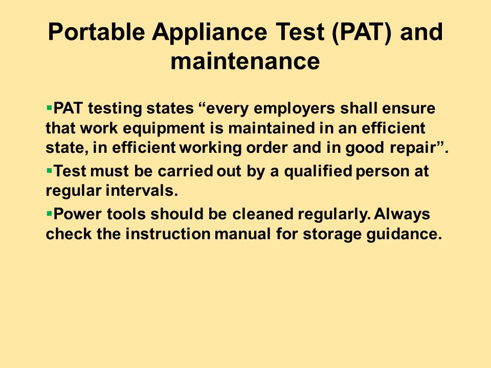 Portable Appliance Test (PAT) and maintenance  PAT testing states every employers shall ensure that work equipment is maintained in an efficient state, in efficient working order and in good repair .