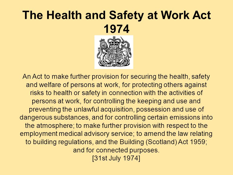 The Health and Safety at Work Act 1974 An Act to make further provision for securing the health, safety and welfare of persons at work, for protecting others against risks to health or safety in connection with the activities of persons at work, for controlling the keeping and use and preventing the unlawful acquisition, possession and use of dangerous substances, and for controlling certain emissions into the atmosphere; to make further provision with respect to the employment medical advisory service; to amend the law relating to building regulations, and the Building (Scotland) Act 1959; and for connected purposes.