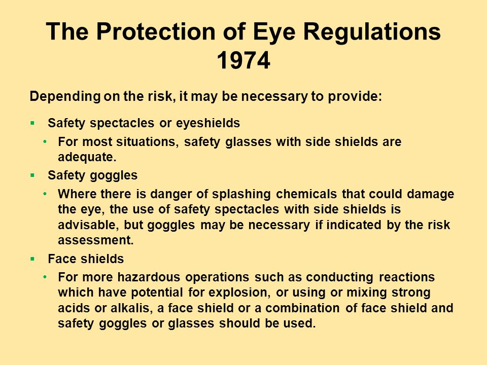The Protection of Eye Regulations 1974 Depending on the risk, it may be necessary to provide:  Safety spectacles or eyeshields For most situations, safety glasses with side shields are adequate.