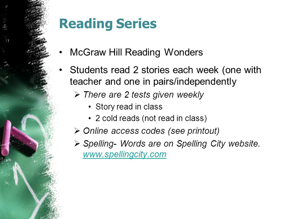 Reading Series McGraw Hill Reading Wonders Students read 2 stories each week (one with teacher and one in pairs/independently  There are 2 tests given weekly Story read in class 2 cold reads (not read in class)  Online access codes (see printout)  Spelling- Words are on Spelling City website.