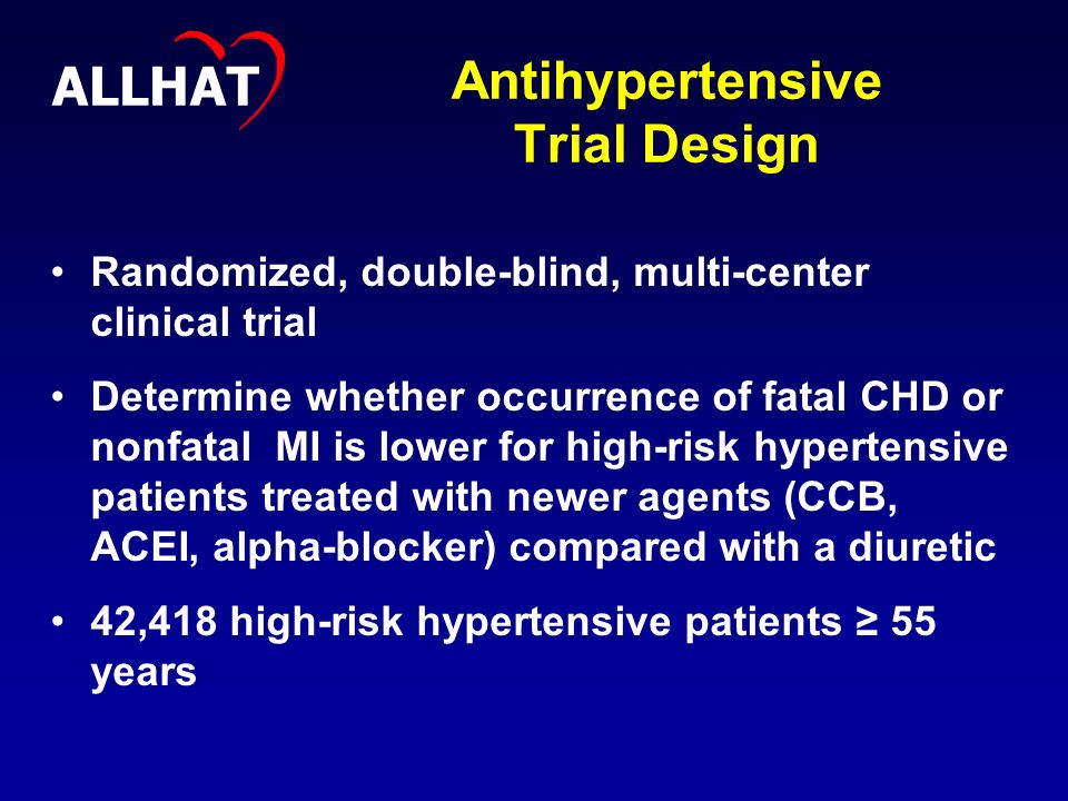Antihypertensive Trial Design Randomized, double-blind, multi-center clinical trial Determine whether occurrence of fatal CHD or nonfatal MI is lower for high-risk hypertensive patients treated with newer agents (CCB, ACEI, alpha-blocker) compared with a diuretic 42,418 high-risk hypertensive patients ≥ 55 years ALLHAT