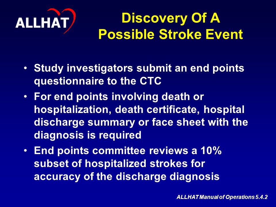 Discovery Of A Possible Stroke Event Study investigators submit an end points questionnaire to the CTC For end points involving death or hospitalization, death certificate, hospital discharge summary or face sheet with the diagnosis is required End points committee reviews a 10% subset of hospitalized strokes for accuracy of the discharge diagnosis ALLHAT ALLHAT Manual of Operations 5.4.2
