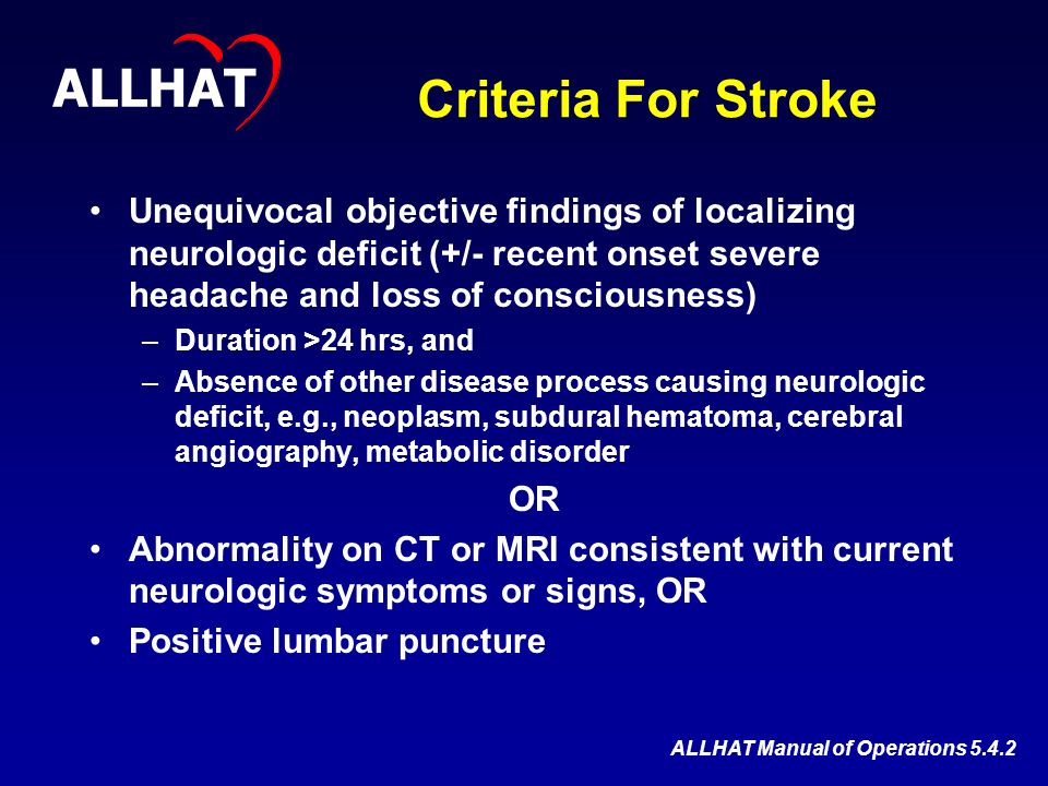 Criteria For Stroke Unequivocal objective findings of localizing neurologic deficit (+/- recent onset severe headache and loss of consciousness) –Duration >24 hrs, and –Absence of other disease process causing neurologic deficit, e.g., neoplasm, subdural hematoma, cerebral angiography, metabolic disorder OR Abnormality on CT or MRI consistent with current neurologic symptoms or signs, OR Positive lumbar puncture ALLHAT ALLHAT Manual of Operations 5.4.2