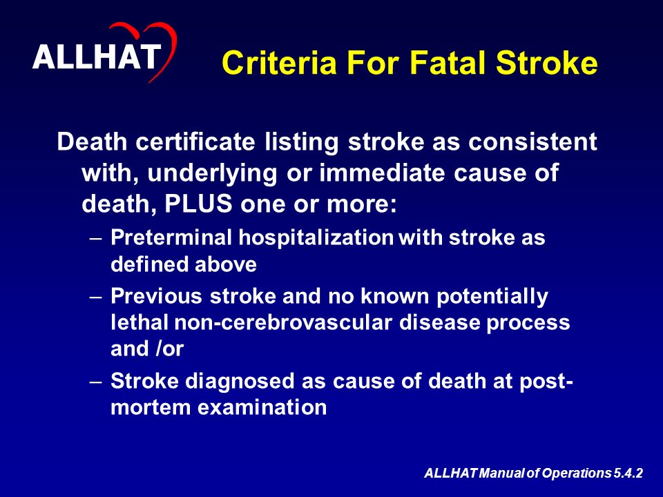 Criteria For Fatal Stroke Death certificate listing stroke as consistent with, underlying or immediate cause of death, PLUS one or more: –Preterminal hospitalization with stroke as defined above –Previous stroke and no known potentially lethal non-cerebrovascular disease process and /or –Stroke diagnosed as cause of death at post- mortem examination ALLHAT ALLHAT Manual of Operations 5.4.2