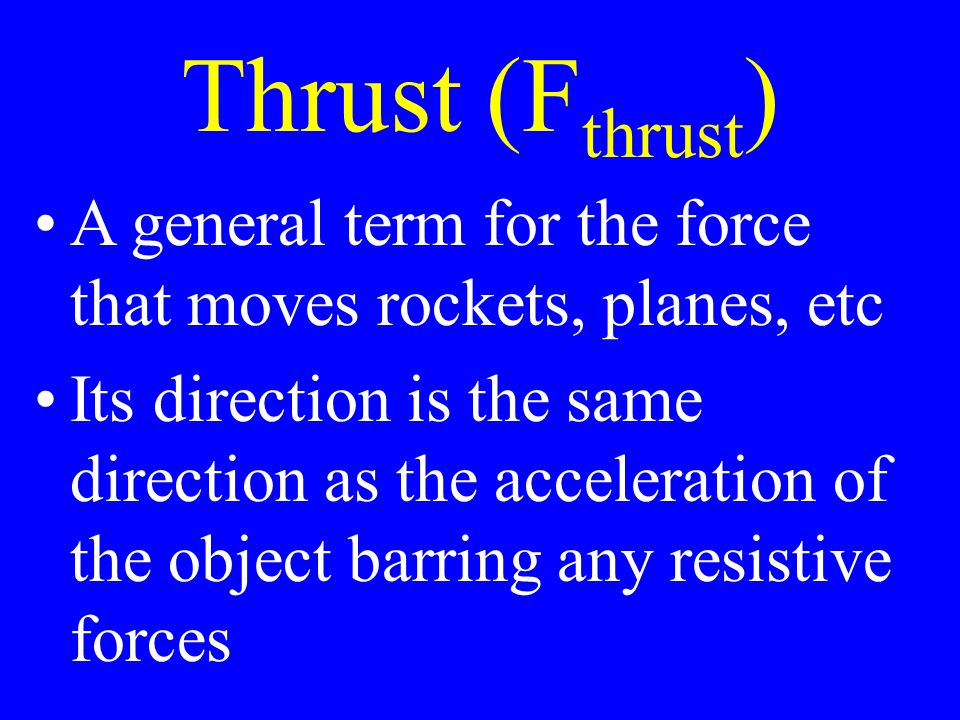 Thrust (F thrust ) A general term for the force that moves rockets, planes, etc Its direction is the same direction as the acceleration of the object barring any resistive forces