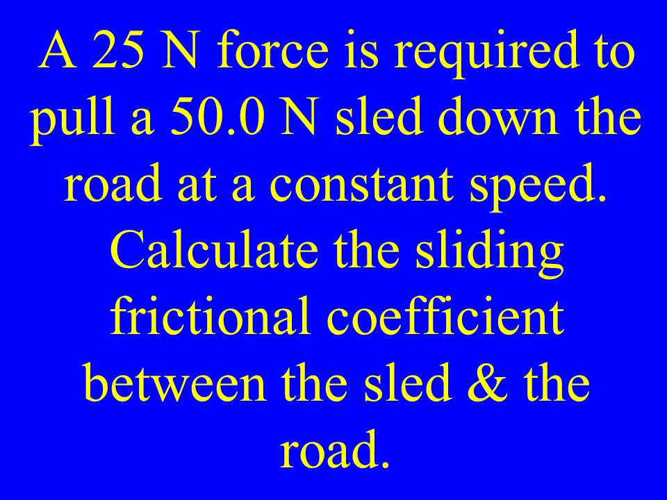 A 25 N force is required to pull a 50.0 N sled down the road at a constant speed.