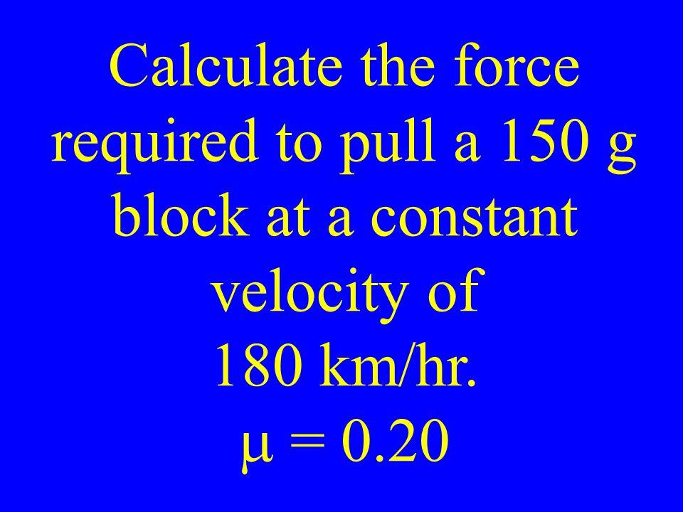Calculate the force required to pull a 150 g block at a constant velocity of 180 km/hr.  = 0.20
