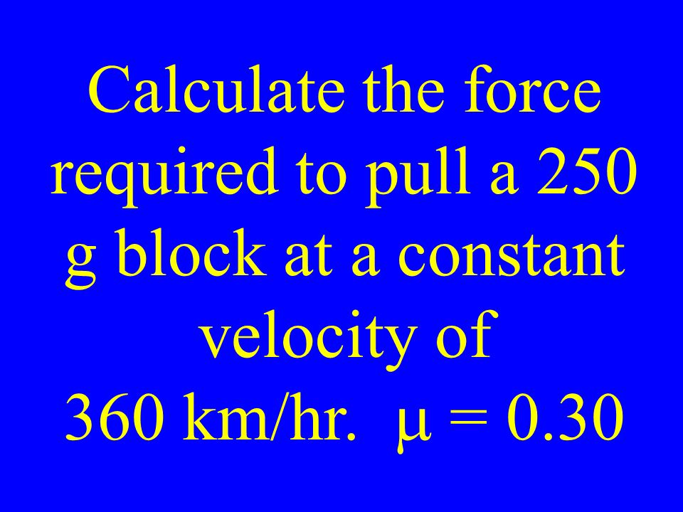 Calculate the force required to pull a 250 g block at a constant velocity of 360 km/hr.  = 0.30