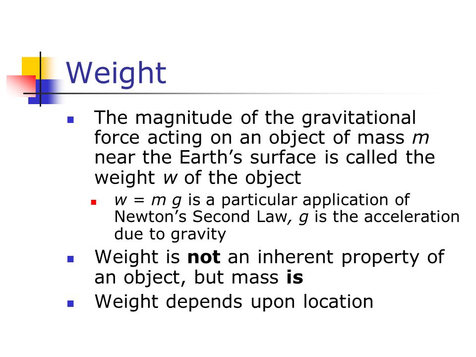 Weight The magnitude of the gravitational force acting on an object of mass m near the Earth’s surface is called the weight w of the object w = m g is a particular application of Newton’s Second Law, g is the acceleration due to gravity Weight is not an inherent property of an object, but mass is Weight depends upon location