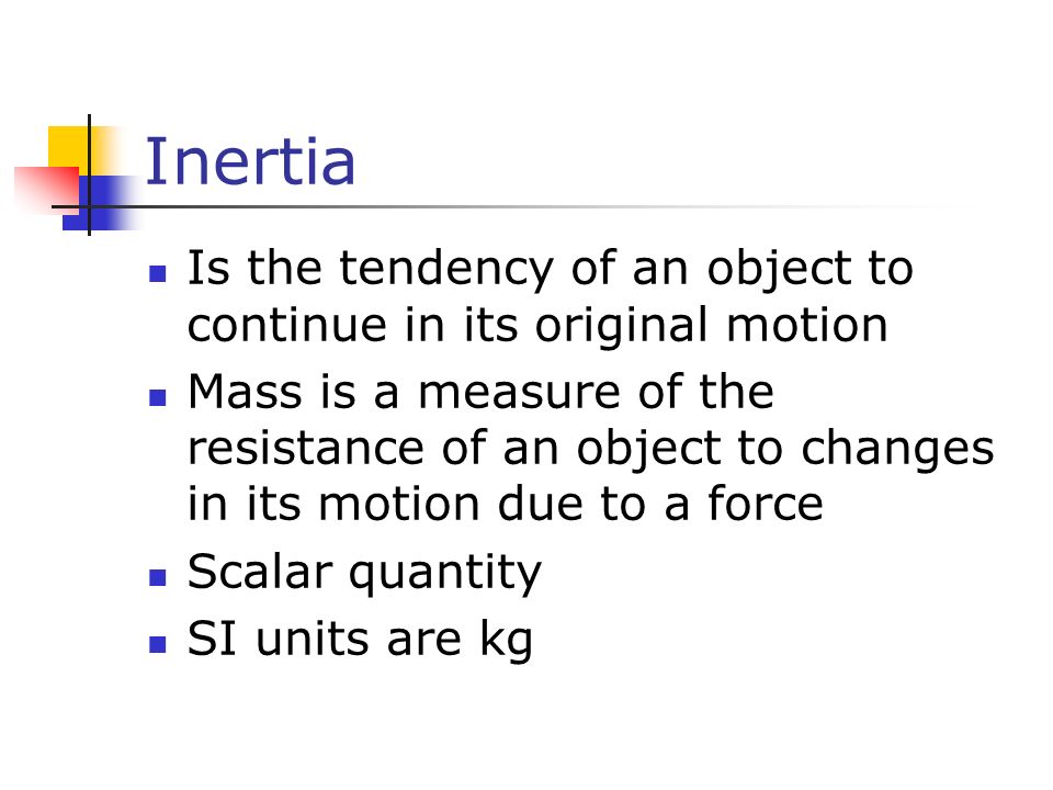 Inertia Is the tendency of an object to continue in its original motion Mass is a measure of the resistance of an object to changes in its motion due to a force Scalar quantity SI units are kg