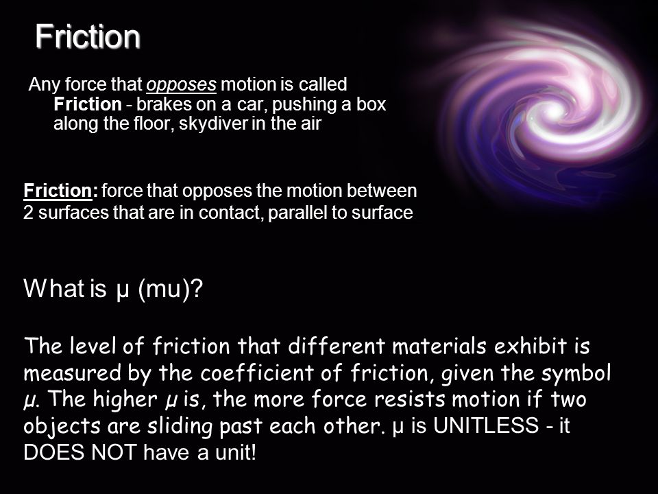 Friction Any force that opposes motion is called Friction - brakes on a car, pushing a box along the floor, skydiver in the air Friction: force that opposes the motion between 2 surfaces that are in contact, parallel to surface What is µ (mu).