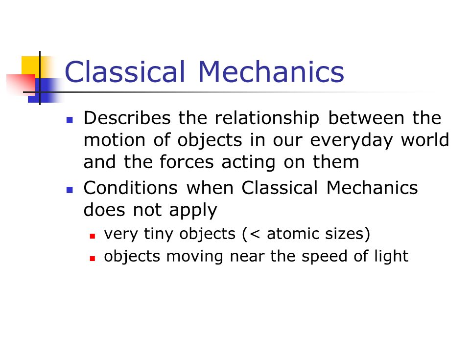 Classical Mechanics Describes the relationship between the motion of objects in our everyday world and the forces acting on them Conditions when Classical Mechanics does not apply very tiny objects (< atomic sizes) objects moving near the speed of light