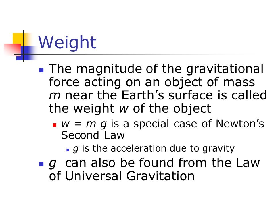 Weight The magnitude of the gravitational force acting on an object of mass m near the Earth’s surface is called the weight w of the object w = m g is a special case of Newton’s Second Law g is the acceleration due to gravity g can also be found from the Law of Universal Gravitation