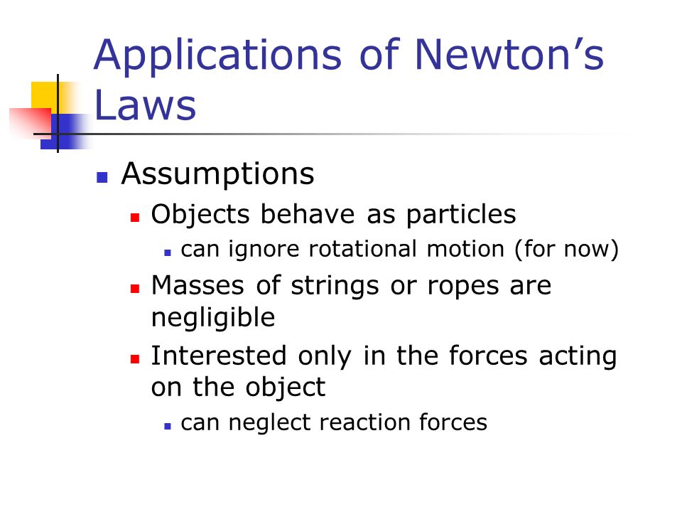 Applications of Newton’s Laws Assumptions Objects behave as particles can ignore rotational motion (for now) Masses of strings or ropes are negligible Interested only in the forces acting on the object can neglect reaction forces