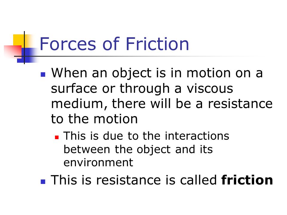 Forces of Friction When an object is in motion on a surface or through a viscous medium, there will be a resistance to the motion This is due to the interactions between the object and its environment This is resistance is called friction