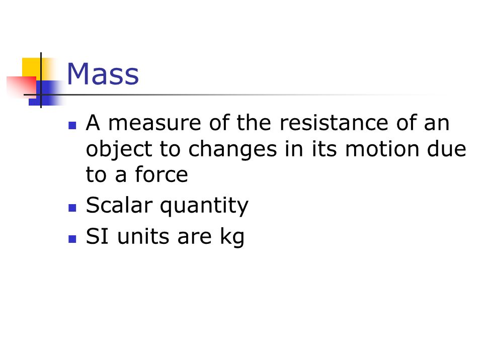 Mass A measure of the resistance of an object to changes in its motion due to a force Scalar quantity SI units are kg