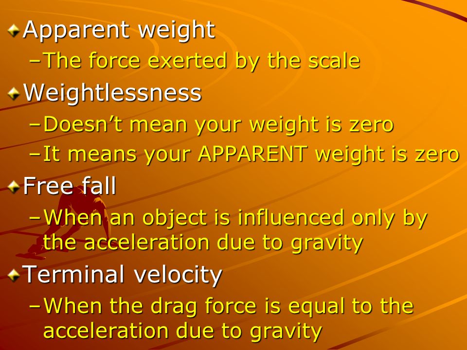 Apparent weight –The force exerted by the scale Weightlessness –Doesn’t mean your weight is zero –It means your APPARENT weight is zero Free fall –When an object is influenced only by the acceleration due to gravity Terminal velocity –When the drag force is equal to the acceleration due to gravity