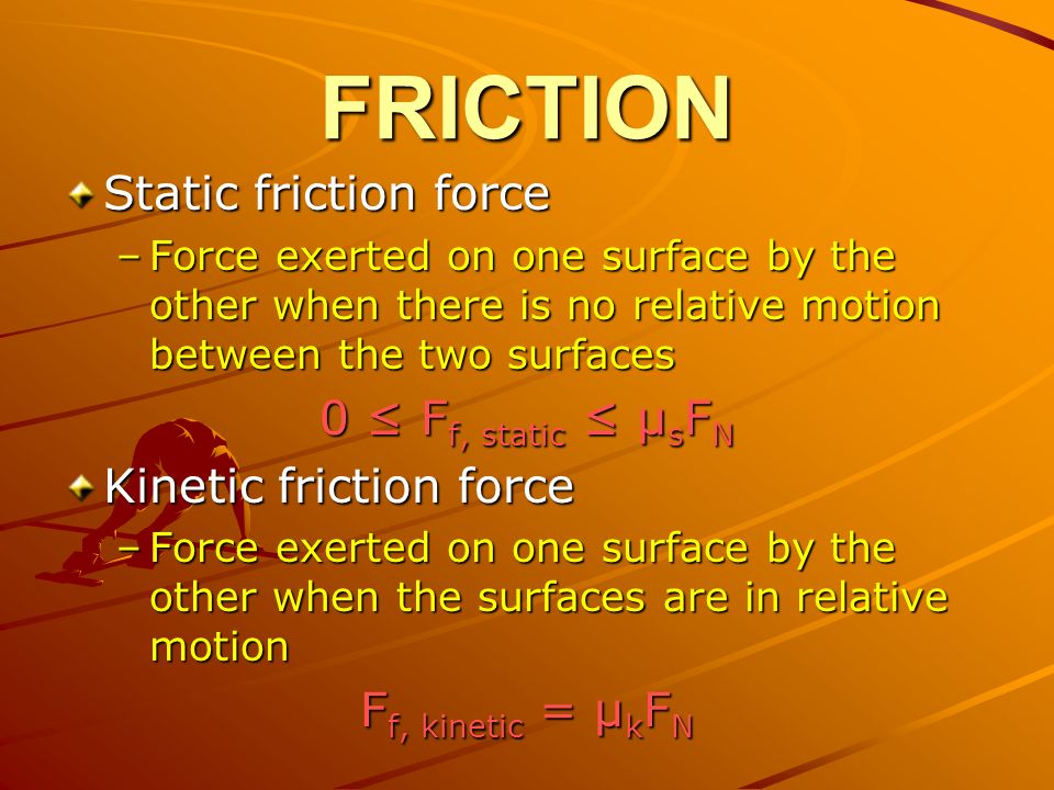 FRICTION Static friction force –Force exerted on one surface by the other when there is no relative motion between the two surfaces 0 ≤ F f, static ≤ μ s F N Kinetic friction force –Force exerted on one surface by the other when the surfaces are in relative motion F f, kinetic = μ k F N