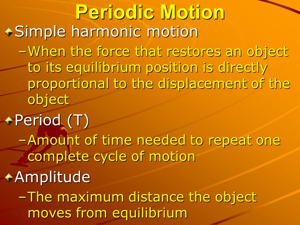 Periodic Motion Simple harmonic motion –When the force that restores an object to its equilibrium position is directly proportional to the displacement of the object Period (T) –Amount of time needed to repeat one complete cycle of motion Amplitude –The maximum distance the object moves from equilibrium