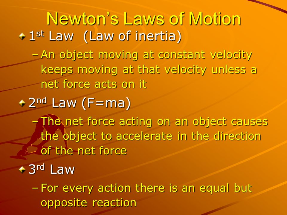 Newton’s Laws of Motion 1 st Law (Law of inertia) –An object moving at constant velocity keeps moving at that velocity unless a net force acts on it 2 nd Law (F=ma) –The net force acting on an object causes the object to accelerate in the direction of the net force 3 rd Law –For every action there is an equal but opposite reaction