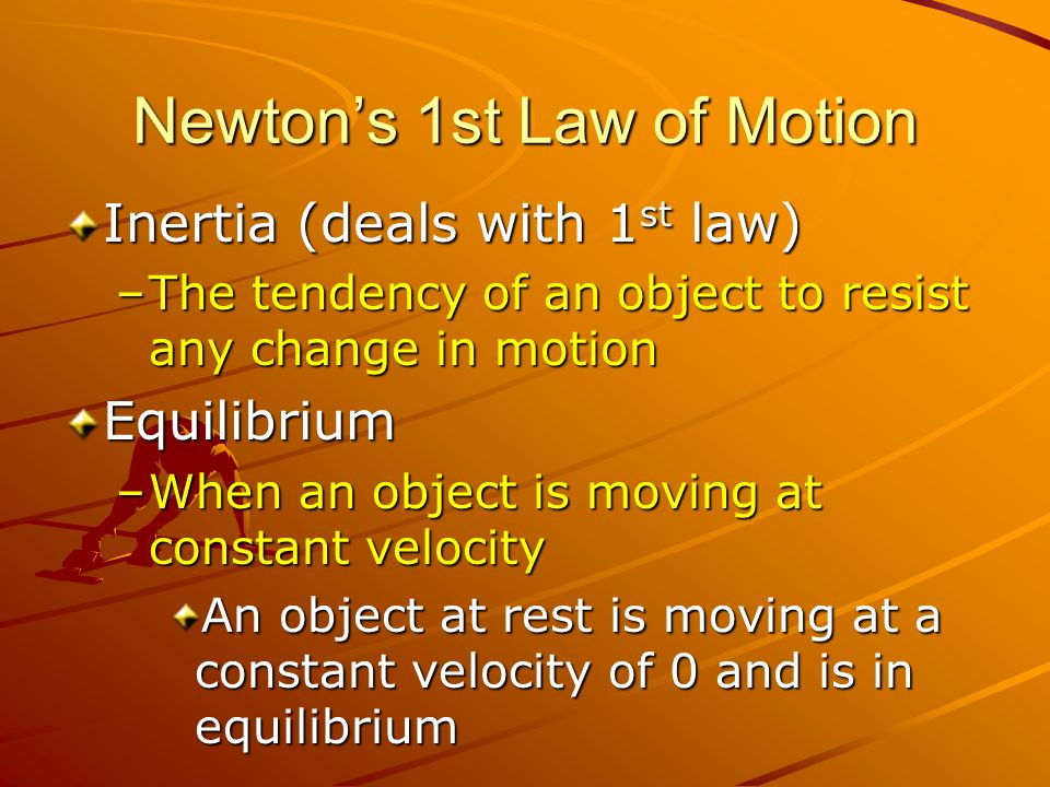 Newton’s 1st Law of Motion Inertia (deals with 1 st law) –The tendency of an object to resist any change in motion Equilibrium –When an object is moving at constant velocity An object at rest is moving at a constant velocity of 0 and is in equilibrium