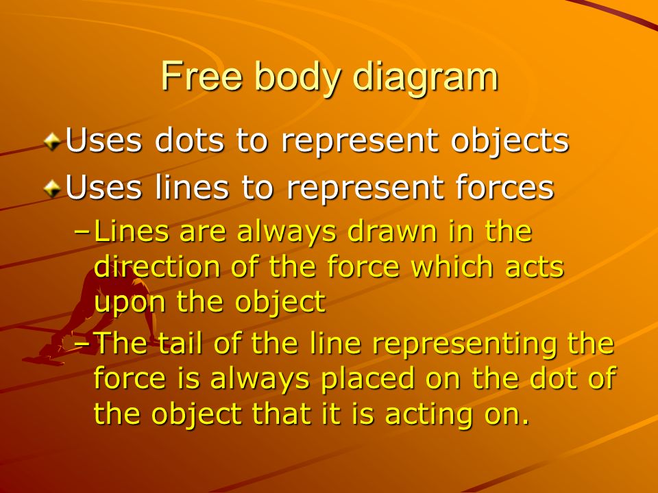 Free body diagram Uses dots to represent objects Uses lines to represent forces –Lines are always drawn in the direction of the force which acts upon the object –The tail of the line representing the force is always placed on the dot of the object that it is acting on.