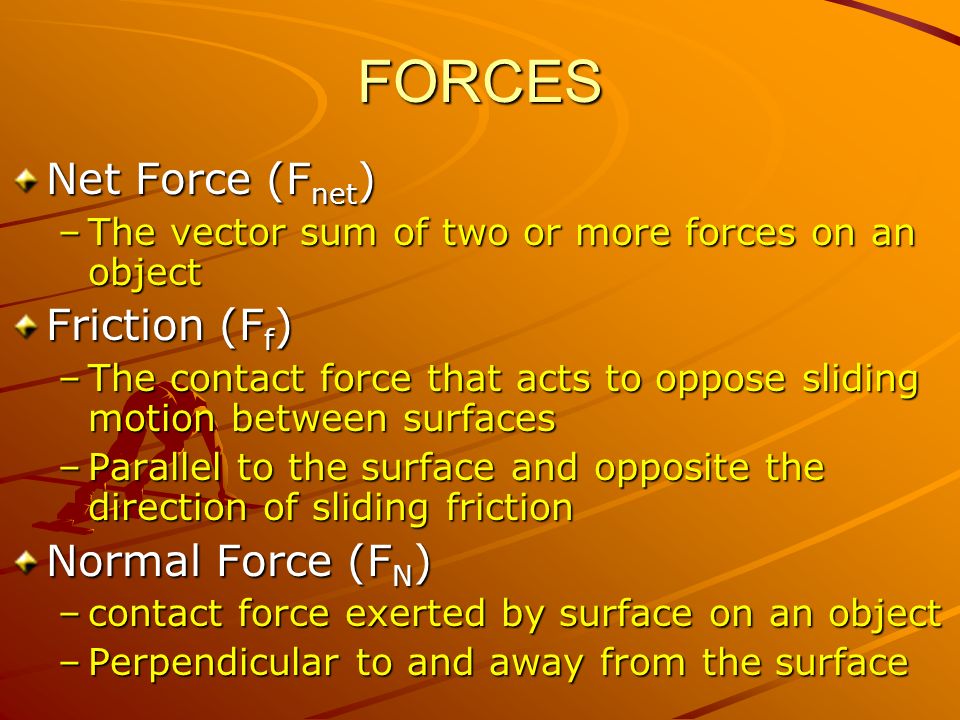 Net Force (F net ) –The vector sum of two or more forces on an object Friction (F f ) –The contact force that acts to oppose sliding motion between surfaces –Parallel to the surface and opposite the direction of sliding friction Normal Force (F N ) –contact force exerted by surface on an object –Perpendicular to and away from the surface FORCES