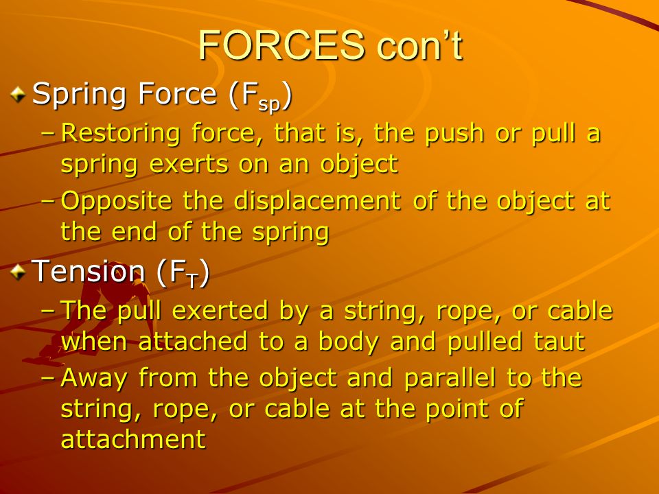FORCES con’t Spring Force (F sp ) –Restoring force, that is, the push or pull a spring exerts on an object –Opposite the displacement of the object at the end of the spring Tension (F T ) –The pull exerted by a string, rope, or cable when attached to a body and pulled taut –Away from the object and parallel to the string, rope, or cable at the point of attachment
