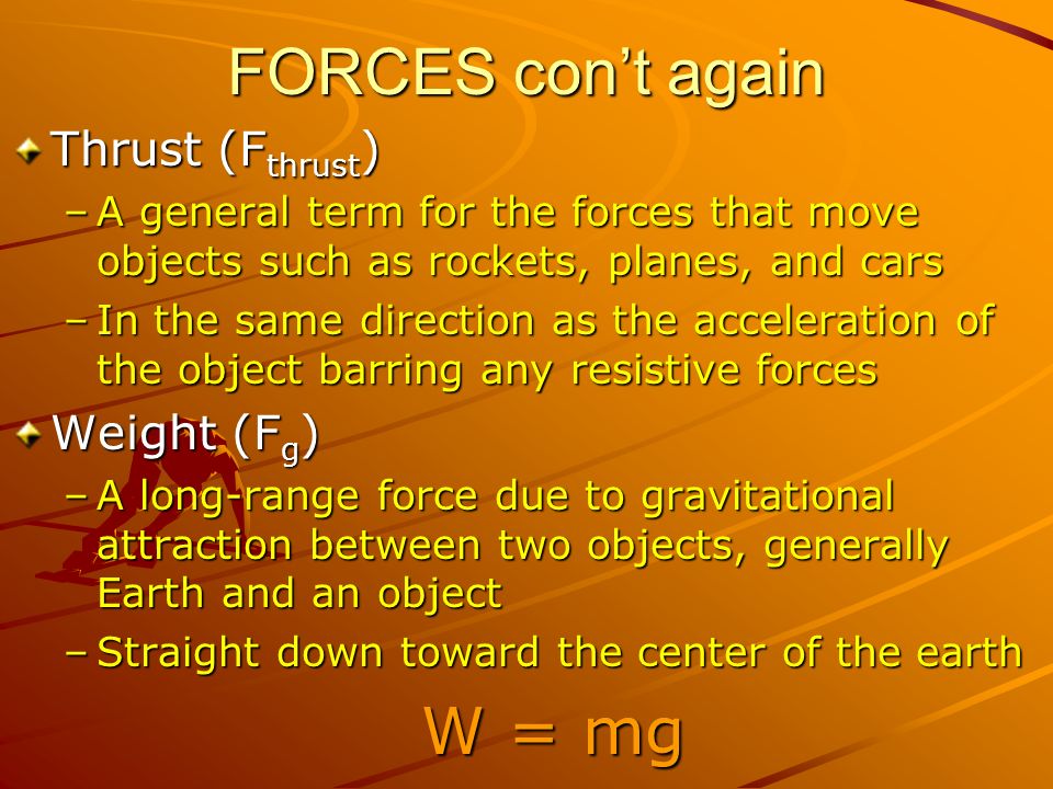 FORCES con’t again Thrust (F thrust ) –A general term for the forces that move objects such as rockets, planes, and cars –In the same direction as the acceleration of the object barring any resistive forces Weight (F g ) –A long-range force due to gravitational attraction between two objects, generally Earth and an object –Straight down toward the center of the earth W = mg