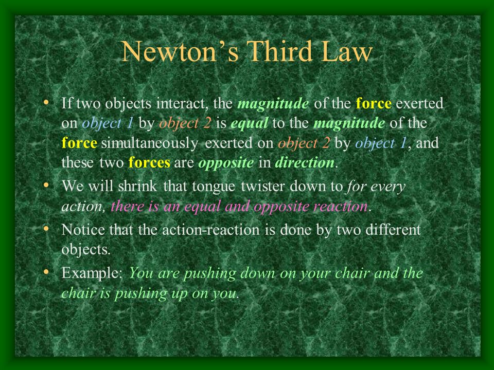 Newton’s Third Law If two objects interact, the magnitude of the force exerted on object 1 by object 2 is equal to the magnitude of the force simultaneously exerted on object 2 by object 1, and these two forces are opposite in direction.