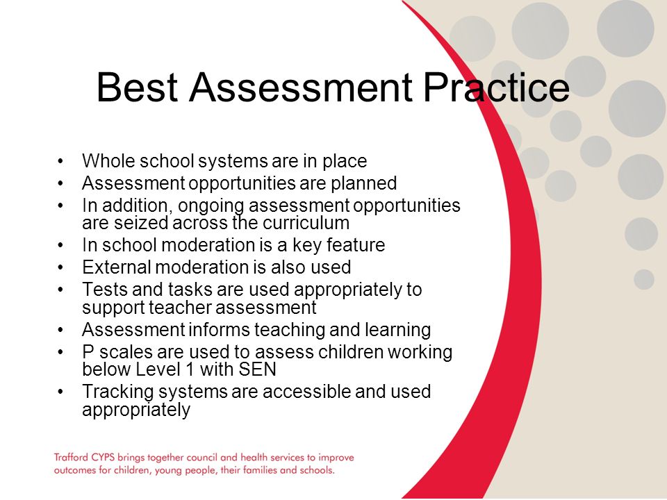 Best Assessment Practice Whole school systems are in place Assessment opportunities are planned In addition, ongoing assessment opportunities are seized across the curriculum In school moderation is a key feature External moderation is also used Tests and tasks are used appropriately to support teacher assessment Assessment informs teaching and learning P scales are used to assess children working below Level 1 with SEN Tracking systems are accessible and used appropriately