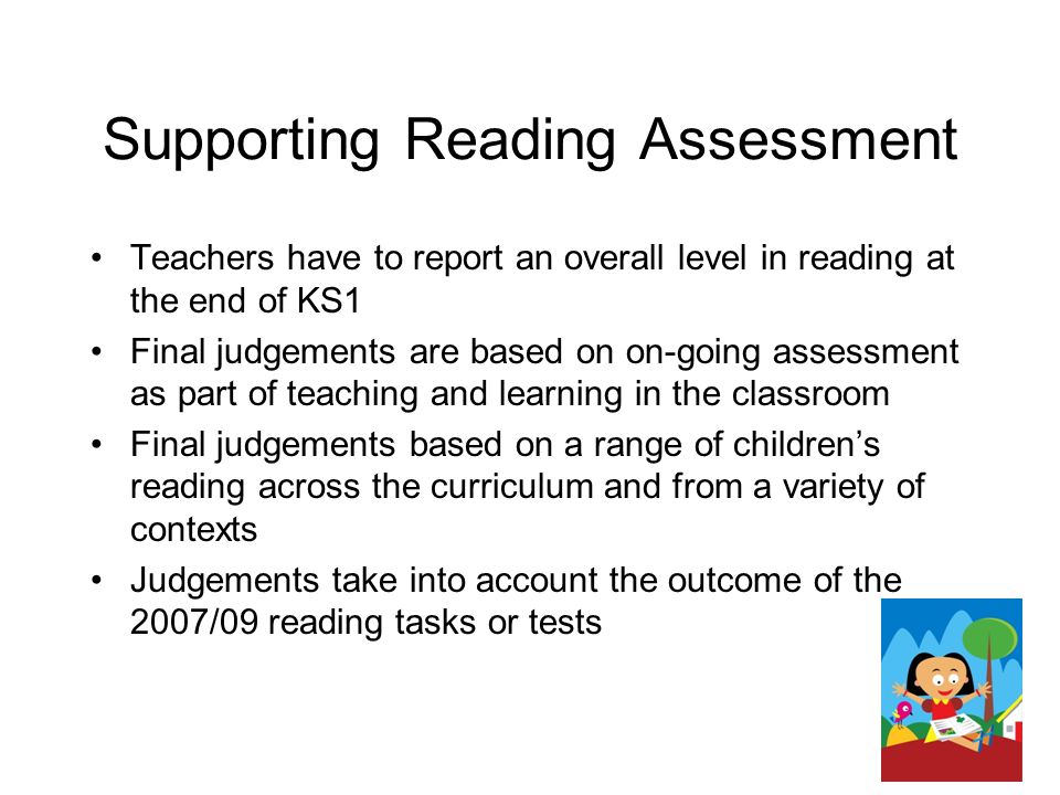 Supporting Reading Assessment Teachers have to report an overall level in reading at the end of KS1 Final judgements are based on on-going assessment as part of teaching and learning in the classroom Final judgements based on a range of children’s reading across the curriculum and from a variety of contexts Judgements take into account the outcome of the 2007/09 reading tasks or tests