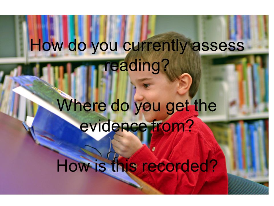 How do you currently assess reading Where do you get the evidence from How is this recorded