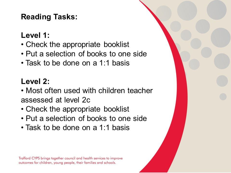 Reading Tasks: Level 1: Check the appropriate booklist Put a selection of books to one side Task to be done on a 1:1 basis Level 2: Most often used with children teacher assessed at level 2c Check the appropriate booklist Put a selection of books to one side Task to be done on a 1:1 basis