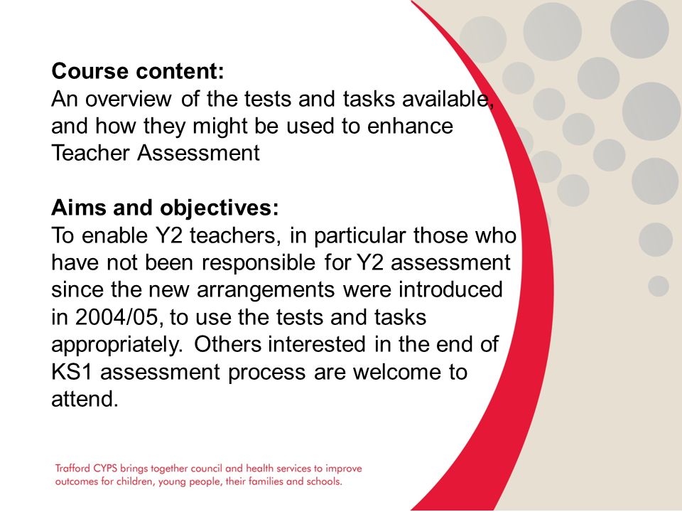 Course content: An overview of the tests and tasks available, and how they might be used to enhance Teacher Assessment Aims and objectives: To enable Y2 teachers, in particular those who have not been responsible for Y2 assessment since the new arrangements were introduced in 2004/05, to use the tests and tasks appropriately.