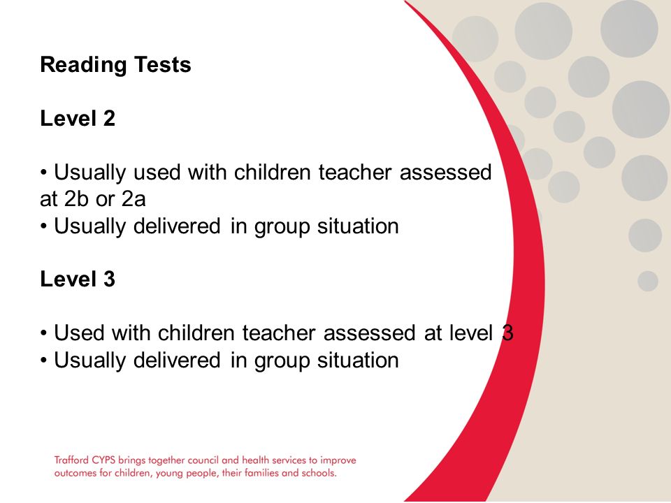 Reading Tests Level 2 Usually used with children teacher assessed at 2b or 2a Usually delivered in group situation Level 3 Used with children teacher assessed at level 3 Usually delivered in group situation