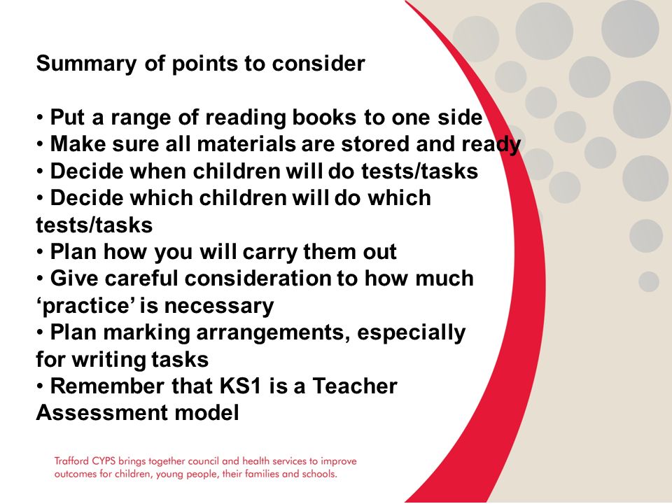 Summary of points to consider Put a range of reading books to one side Make sure all materials are stored and ready Decide when children will do tests/tasks Decide which children will do which tests/tasks Plan how you will carry them out Give careful consideration to how much ‘practice’ is necessary Plan marking arrangements, especially for writing tasks Remember that KS1 is a Teacher Assessment model