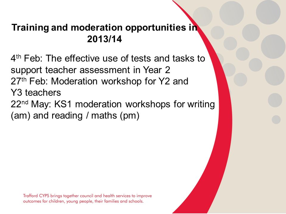 Training and moderation opportunities in 2013/14 4 th Feb: The effective use of tests and tasks to support teacher assessment in Year 2 27 th Feb: Moderation workshop for Y2 and Y3 teachers 22 nd May: KS1 moderation workshops for writing (am) and reading / maths (pm)