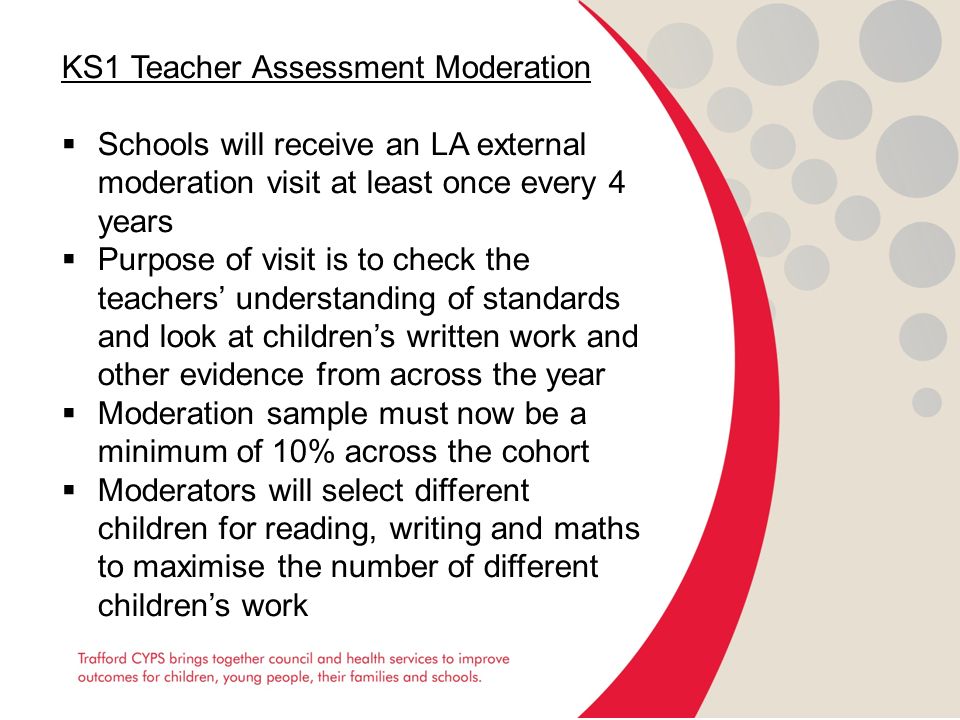 KS1 Teacher Assessment Moderation  Schools will receive an LA external moderation visit at least once every 4 years  Purpose of visit is to check the teachers’ understanding of standards and look at children’s written work and other evidence from across the year  Moderation sample must now be a minimum of 10% across the cohort  Moderators will select different children for reading, writing and maths to maximise the number of different children’s work