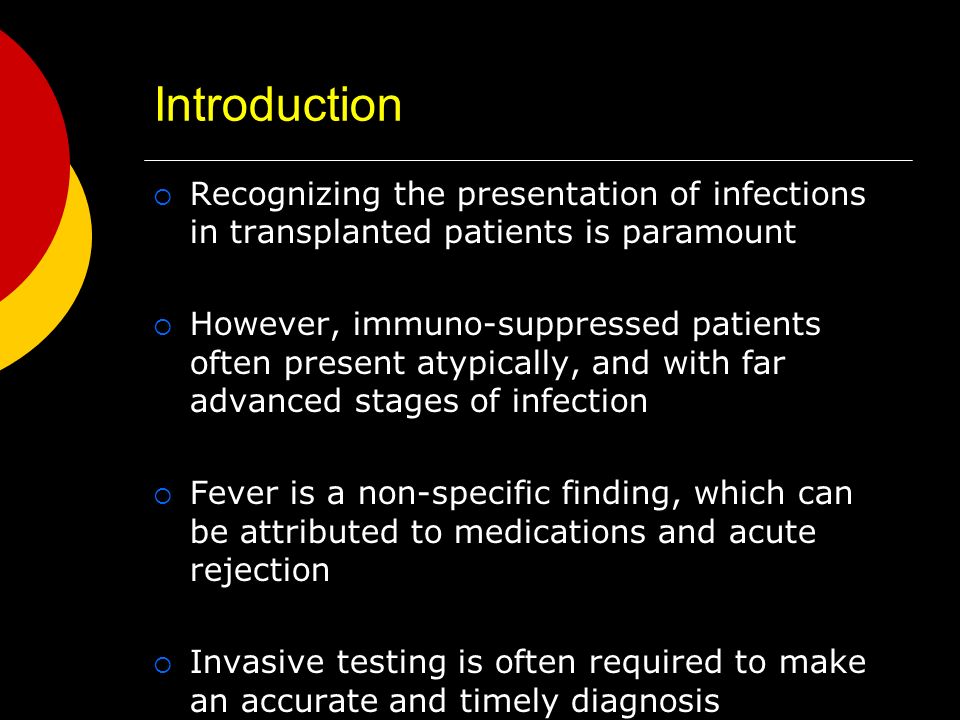 Introduction  Recognizing the presentation of infections in transplanted patients is paramount  However, immuno-suppressed patients often present atypically, and with far advanced stages of infection  Fever is a non-specific finding, which can be attributed to medications and acute rejection  Invasive testing is often required to make an accurate and timely diagnosis