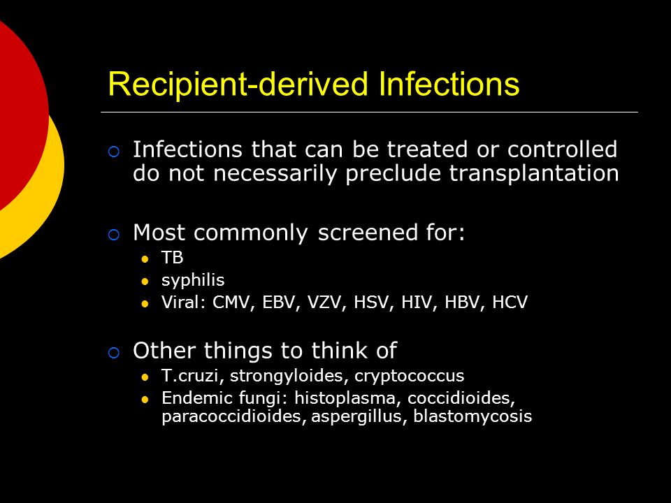 Recipient-derived Infections  Infections that can be treated or controlled do not necessarily preclude transplantation  Most commonly screened for: TB syphilis Viral: CMV, EBV, VZV, HSV, HIV, HBV, HCV  Other things to think of T.cruzi, strongyloides, cryptococcus Endemic fungi: histoplasma, coccidioides, paracoccidioides, aspergillus, blastomycosis