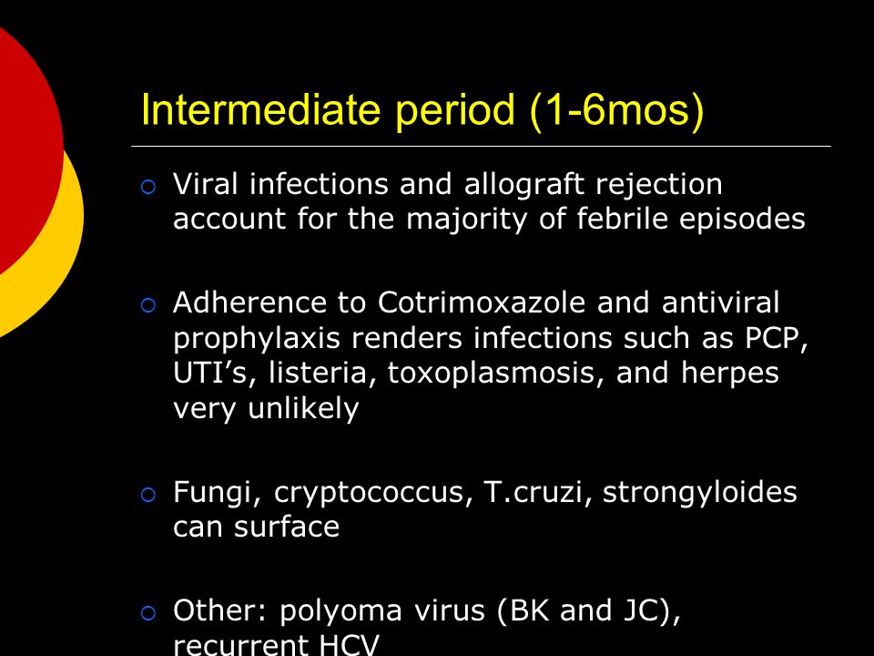 Intermediate period (1-6mos)  Viral infections and allograft rejection account for the majority of febrile episodes  Adherence to Cotrimoxazole and antiviral prophylaxis renders infections such as PCP, UTI’s, listeria, toxoplasmosis, and herpes very unlikely  Fungi, cryptococcus, T.cruzi, strongyloides can surface  Other: polyoma virus (BK and JC), recurrent HCV