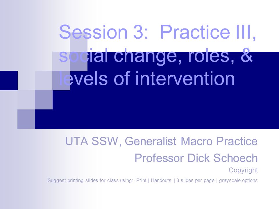 Session 3: Practice III, social change, roles, & levels of intervention UTA SSW, Generalist Macro Practice Professor Dick Schoech Copyright Suggest printing slides for class using: Print | Handouts | 3 slides per page | grayscale options